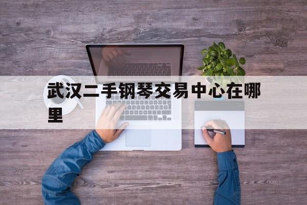 武汉二手钢琴交易中心在哪里(武汉哪里买二手钢琴比较好)